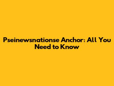 Pseinewsnationse Anchor: All You Need to Know