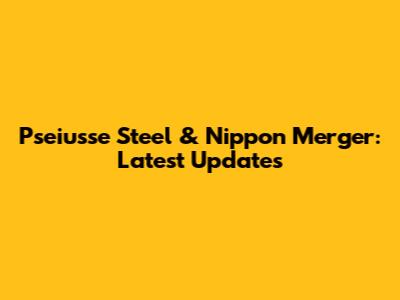 Pseiusse Steel & Nippon Merger: Latest Updates