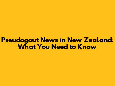 Pseudogout News in New Zealand: What You Need to Know