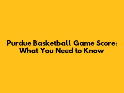 Purdue Basketball Game Score: What You Need to Know
