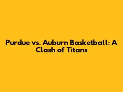 Purdue vs. Auburn Basketball: A Clash of Titans