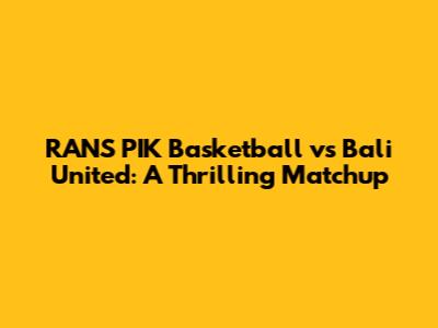 RANS PIK Basketball vs Bali United: A Thrilling Matchup