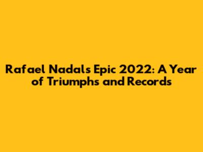 Rafael Nadal's Epic 2022: A Year of Triumphs and Records
