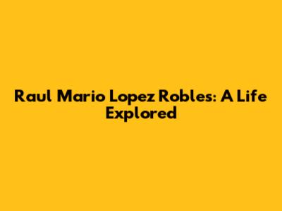 Raul Mario Lopez Robles: A Life Explored