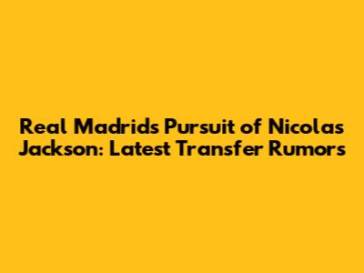 Real Madrid's Pursuit of Nicolas Jackson: Latest Transfer Rumors