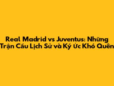 Real Madrid vs Juventus: Những Trận Cầu Lịch Sử và Ký Ức Khó Quên