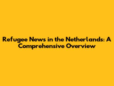 Refugee News in the Netherlands: A Comprehensive Overview