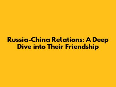 Russia-China Relations: A Deep Dive into Their Friendship