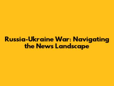 Russia-Ukraine War: Navigating the News Landscape
