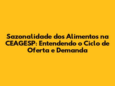 Sazonalidade dos Alimentos na CEAGESP: Entendendo o Ciclo de Oferta e Demanda