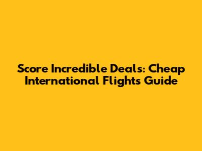 Score Incredible Deals: Cheap International Flights Guide