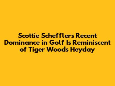 Scottie Scheffler's Recent Dominance in Golf Is Reminiscent of Tiger Woods' Heyday