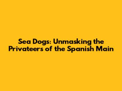 Sea Dogs: Unmasking the Privateers of the Spanish Main
