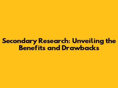 Secondary Research: Unveiling the Benefits and Drawbacks