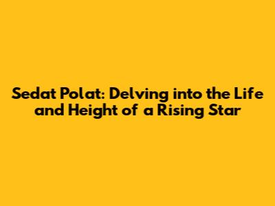 Sedat Polat: Delving into the Life and Height of a Rising Star