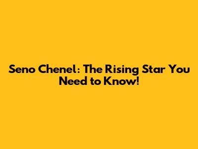 Seno Chenel: The Rising Star You Need to Know!