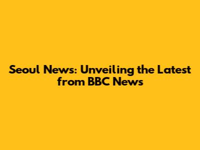 Seoul News: Unveiling the Latest from BBC News
