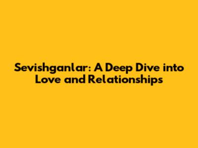 Sevishganlar: A Deep Dive into Love and Relationships