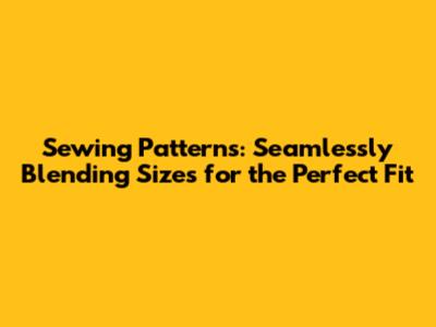 Sewing Patterns: Seamlessly Blending Sizes for the Perfect Fit