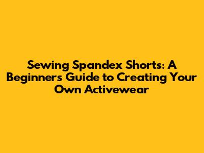 Sewing Spandex Shorts: A Beginner's Guide to Creating Your Own Activewear