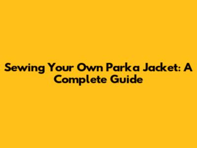 Sewing Your Own Parka Jacket: A Complete Guide
