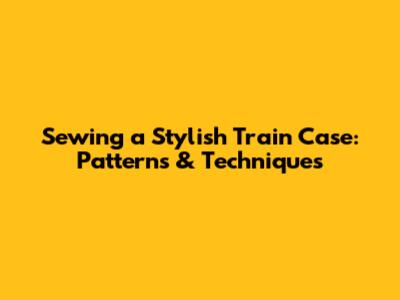 Sewing a Stylish Train Case: Patterns & Techniques