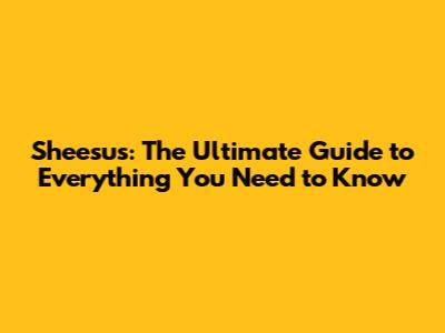Sheesus: The Ultimate Guide to Everything You Need to Know