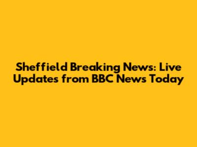 Sheffield Breaking News: Live Updates from BBC News Today
