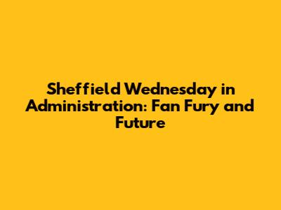 Sheffield Wednesday in Administration: Fan Fury and Future