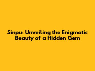 Sinpu: Unveiling the Enigmatic Beauty of a Hidden Gem