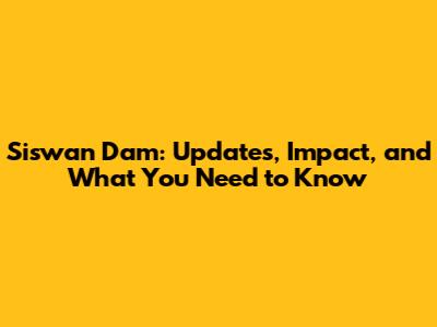 Siswan Dam: Updates, Impact, and What You Need to Know