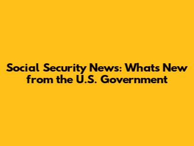 Social Security News: What's New from the U.S. Government