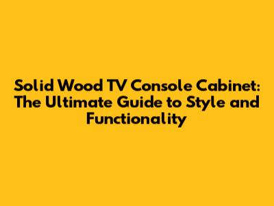 Solid Wood TV Console Cabinet: The Ultimate Guide to Style and Functionality