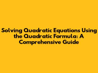 Solving Quadratic Equations Using the Quadratic Formula: A Comprehensive Guide