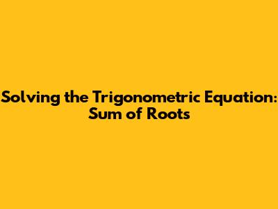Solving the Trigonometric Equation: Sum of Roots