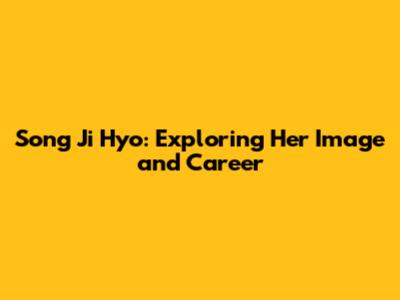 Song Ji Hyo: Exploring Her Image and Career