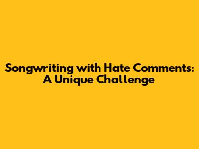 Songwriting with Hate Comments: A Unique Challenge