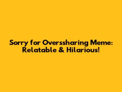 Sorry for Overssharing Meme: Relatable & Hilarious!