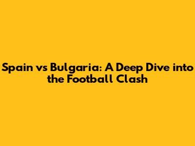 Spain vs Bulgaria: A Deep Dive into the Football Clash