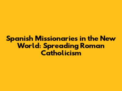 Spanish Missionaries in the New World: Spreading Roman Catholicism
