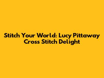 Stitch Your World: Lucy Pittaway Cross Stitch Delight