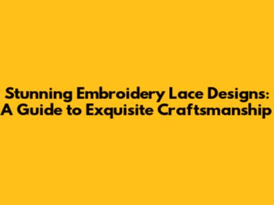 Stunning Embroidery Lace Designs: A Guide to Exquisite Craftsmanship