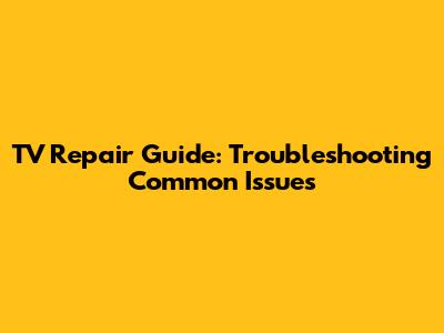 TV Repair Guide: Troubleshooting Common Issues