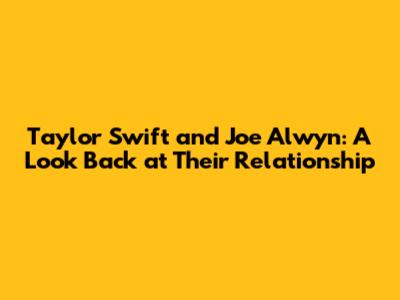 Taylor Swift and Joe Alwyn: A Look Back at Their Relationship