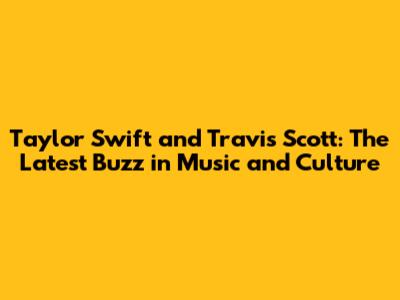 Taylor Swift and Travis Scott: The Latest Buzz in Music and Culture