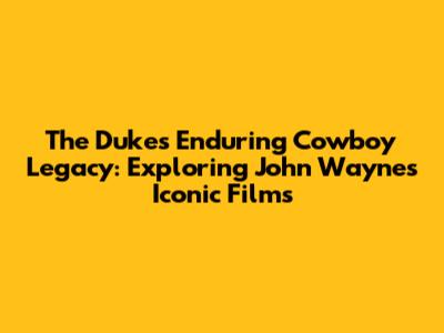 The Duke's Enduring Cowboy Legacy: Exploring John Wayne's Iconic Films