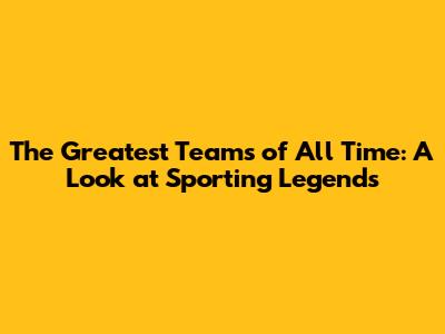 The Greatest Teams of All Time: A Look at Sporting Legends