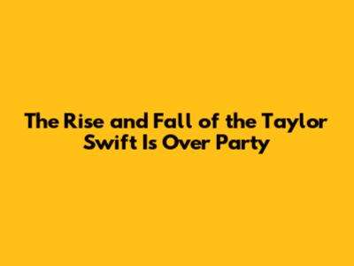 The Rise and Fall of the 'Taylor Swift Is Over Party'