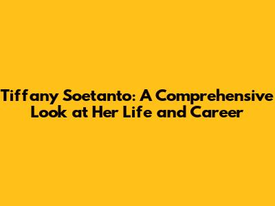 Tiffany Soetanto: A Comprehensive Look at Her Life and Career