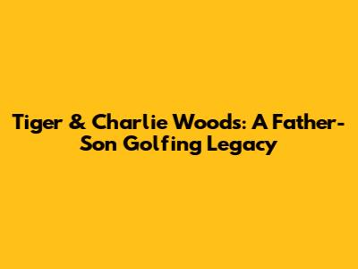 Tiger & Charlie Woods: A Father-Son Golfing Legacy